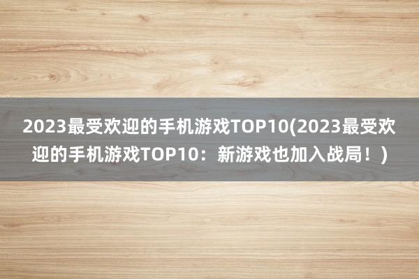 2023最受欢迎的手机游戏TOP10(2023最受欢迎的手机游戏TOP10：新游戏也加入战局！)